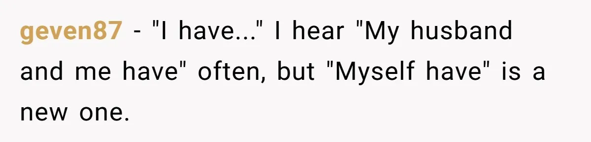 geven87 − "I have..." I hear "My husband and me have" often, but "Myself have" is a new one.