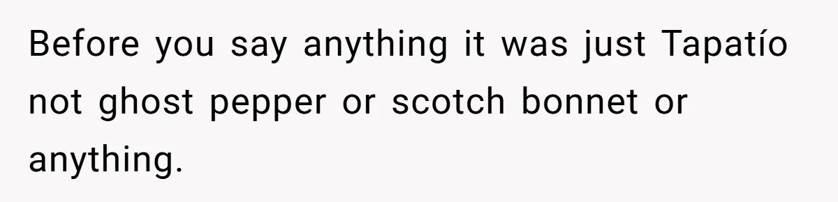 Before you say anything it was just Tapatío not ghost pepper or scotch bonnet or anything.