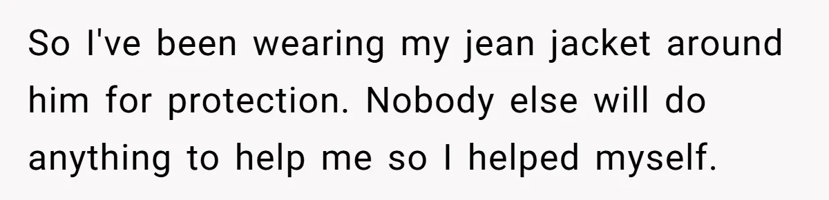 So I've been wearing my jean jacket around him for protection. Nobody else will do anything to help me so I helped myself.