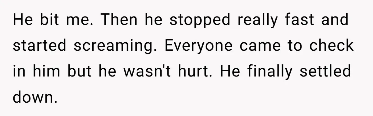 He bit me. Then he stopped really fast and started screaming. Everyone came to check in him but he wasn't hurt. He finally settled down.