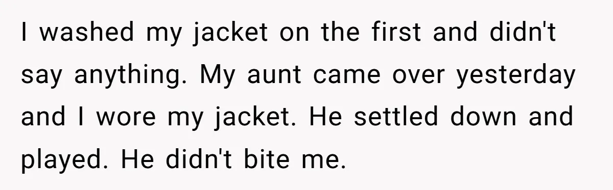 I washed my jacket on the first and didn't say anything. My aunt came over yesterday and I wore my jacket. He settled down and played. He didn't bite me.