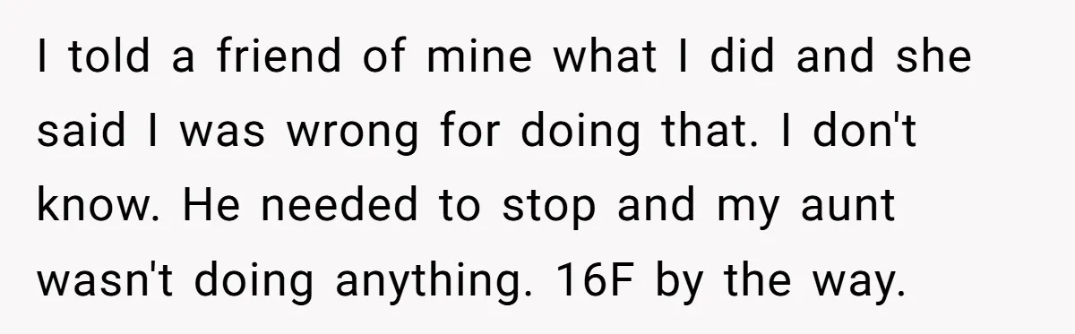 I told a friend of mine what I did and she said I was wrong for doing that. I don't know. He needed to stop and my aunt wasn't doing...
