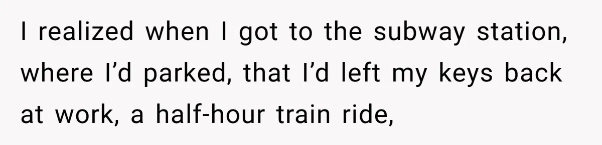 I realized when I got to the subway station, where I’d parked, that I’d left my keys back at work, a half-hour train ride,