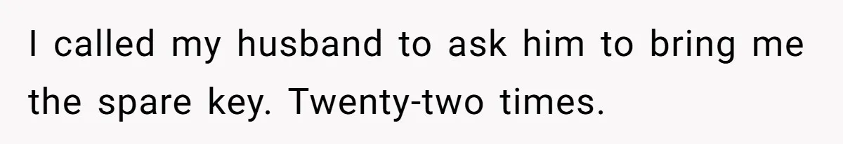 I called my husband to ask him to bring me the spare key. Twenty-two times.
