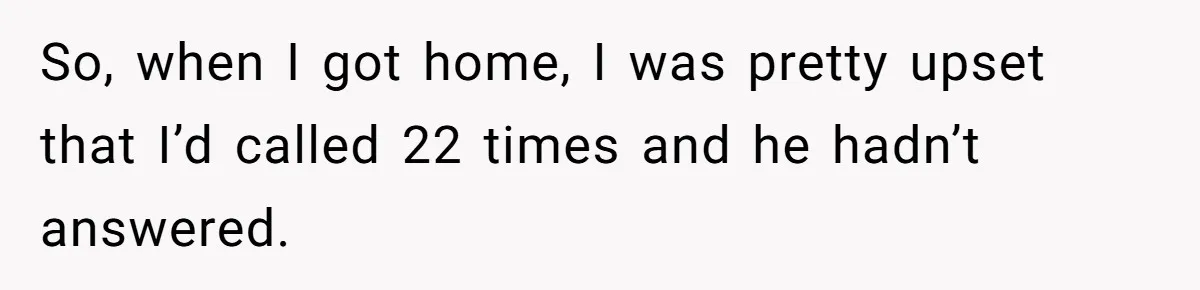 So, when I got home, I was pretty upset that I’d called 22 times and he hadn’t answered.