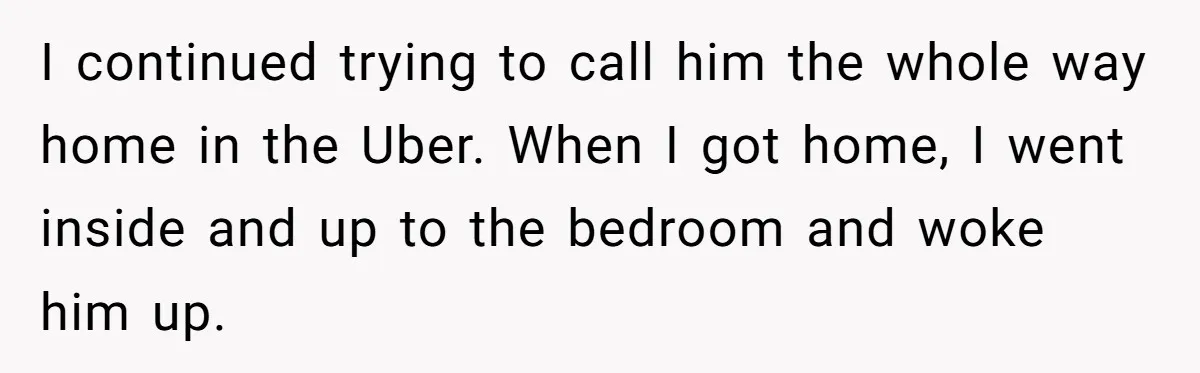 I continued trying to call him the whole way home in the Uber. When I got home, I went inside and up to the bedroom and woke him up.