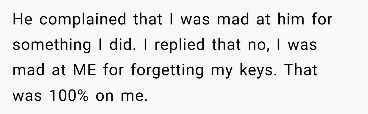 He complained that I was mad at him for something I did. I replied that no, I was mad at ME for forgetting my keys. That was 100% on me.