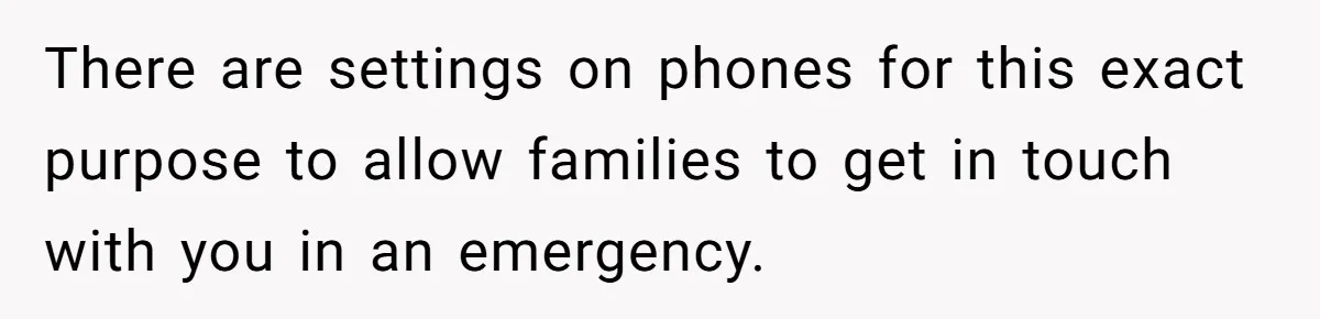 There are settings on phones for this exact purpose to allow families to get in touch with you in an emergency.
