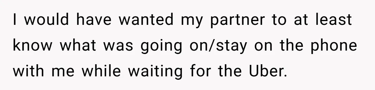 I would have wanted my partner to at least know what was going on/stay on the phone with me while waiting for the Uber.