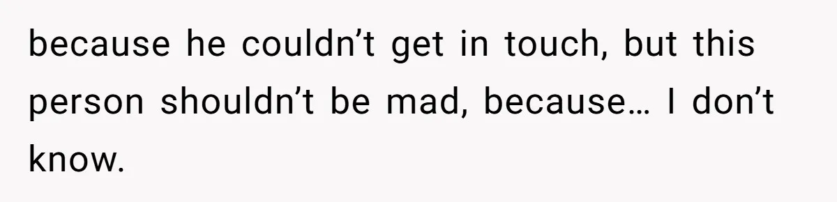 because he couldn’t get in touch, but this person shouldn’t be mad, because… I don’t know.