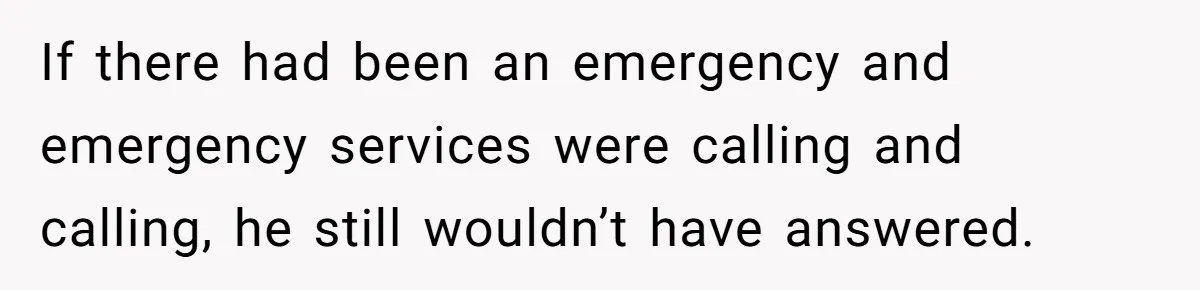 If there had been an emergency and emergency services were calling and calling, he still wouldn’t have answered.