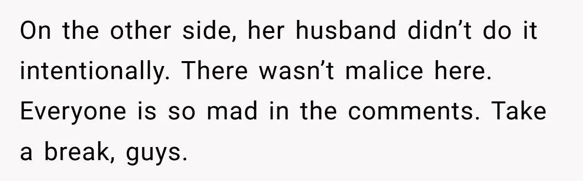 On the other side, her husband didn’t do it intentionally. There wasn’t malice here. Everyone is so mad in the comments. Take a break, guys.