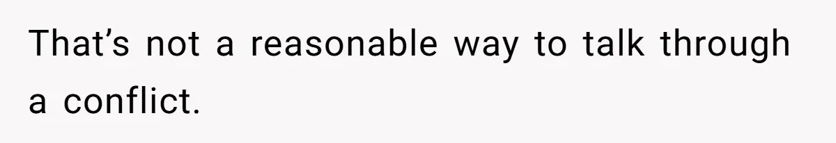 That’s not a reasonable way to talk through a conflict.