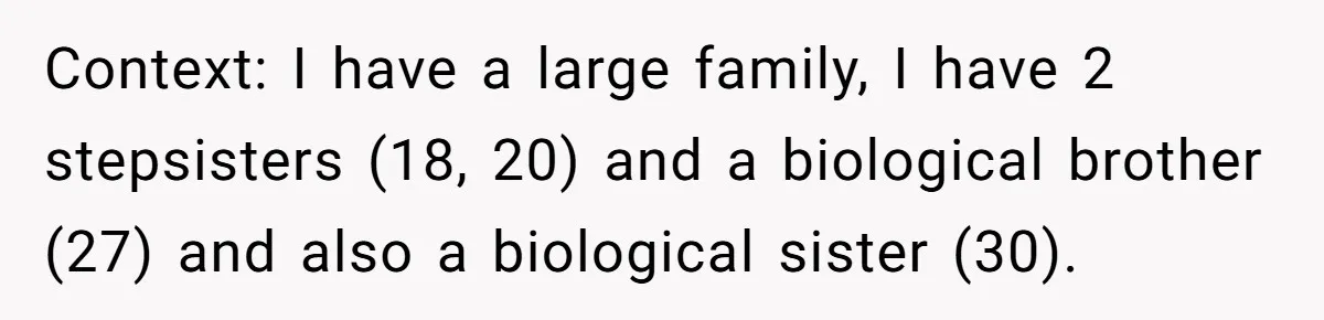Bride Loses It After Fiancé Takes Control Of Wedding Guest List And Disinvites Her Stepsisters Context: I have a large family, I have 2 stepsisters (18, 20) and a biological brother (27) and also a biological sister (30).