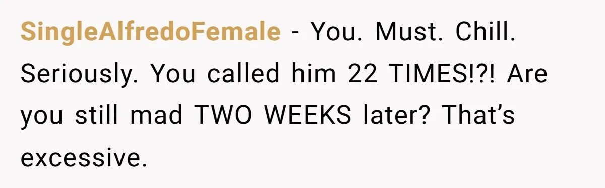 SingleAlfredoFemale − You. Must. Chill. Seriously. You called him 22 TIMES!?! Are you still mad TWO WEEKS later? That’s excessive.
