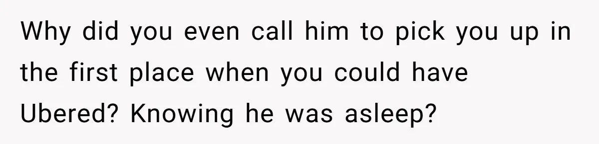 Why did you even call him to pick you up in the first place when you could have Ubered? Knowing he was asleep?