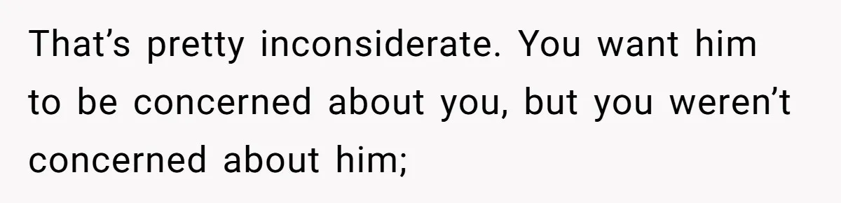 That’s pretty inconsiderate. You want him to be concerned about you, but you weren’t concerned about him;