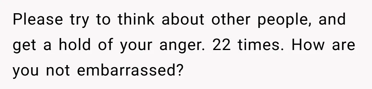 Please try to think about other people, and get a hold of your anger. 22 times. How are you not embarrassed?