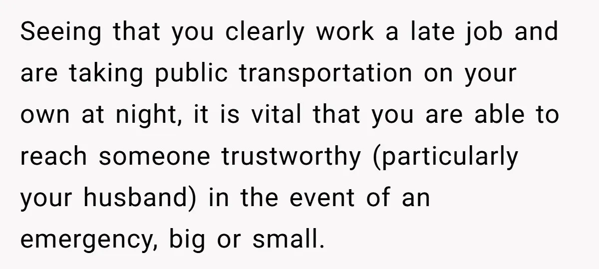 Seeing that you clearly work a late job and are taking public transportation on your own at night, it is vital that you are able to reach someone trustworthy (particularly...