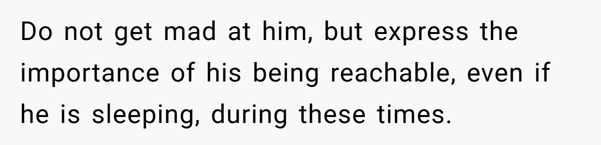 Do not get mad at him, but express the importance of his being reachable, even if he is sleeping, during these times.