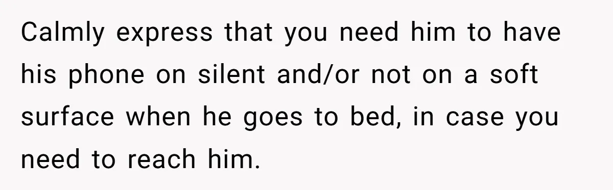 Calmly express that you need him to have his phone on silent and/or not on a soft surface when he goes to bed, in case you need to reach him.