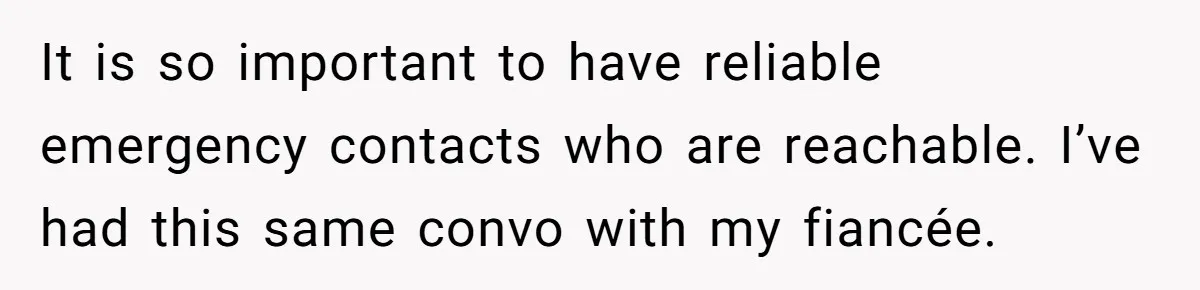It is so important to have reliable emergency contacts who are reachable. I’ve had this same convo with my fiancée.