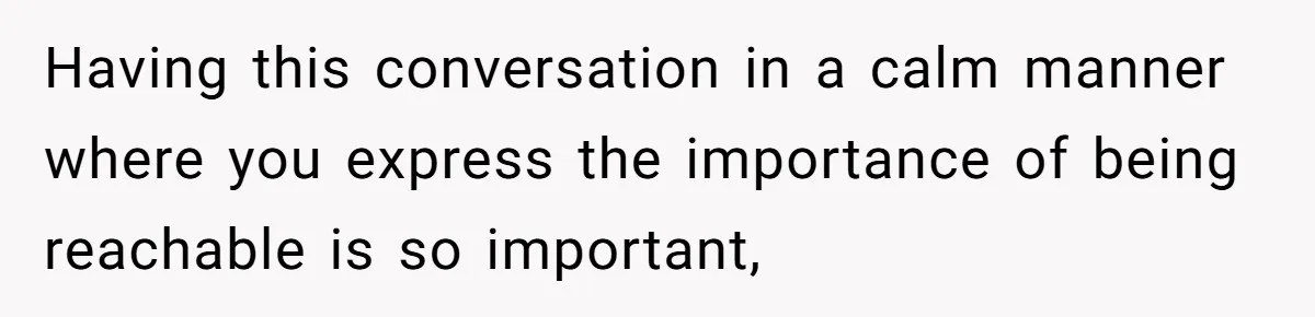 Having this conversation in a calm manner where you express the importance of being reachable is so important,