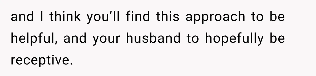 and I think you’ll find this approach to be helpful, and your husband to hopefully be receptive.