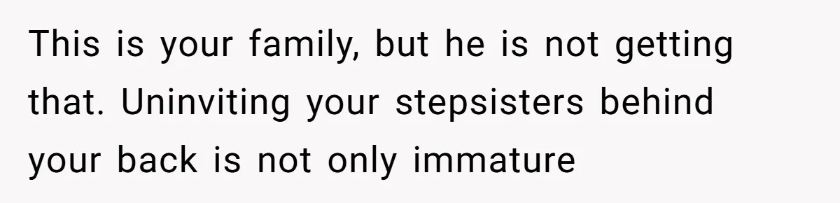 Bride Loses It After Fiancé Takes Control Of Wedding Guest List And Disinvites Her Stepsisters This is your family, but he is not getting that. Uninviting your stepsisters behind your back is not only immature