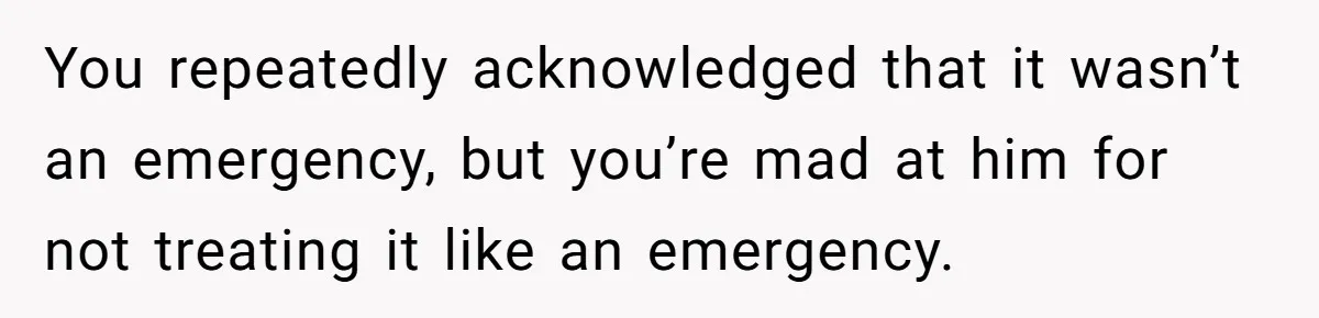 You repeatedly acknowledged that it wasn’t an emergency, but you’re mad at him for not treating it like an emergency.