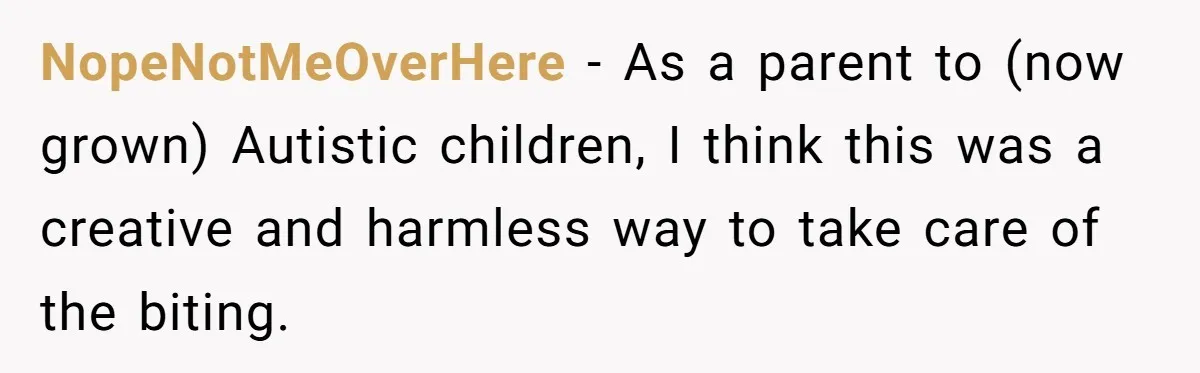 NopeNotMeOverHere − As a parent to (now grown) Autistic children, I think this was a creative and harmless way to take care of the biting.