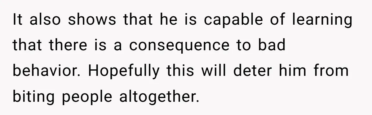 It also shows that he is capable of learning that there is a consequence to bad behavior. Hopefully this will deter him from biting people altogether.