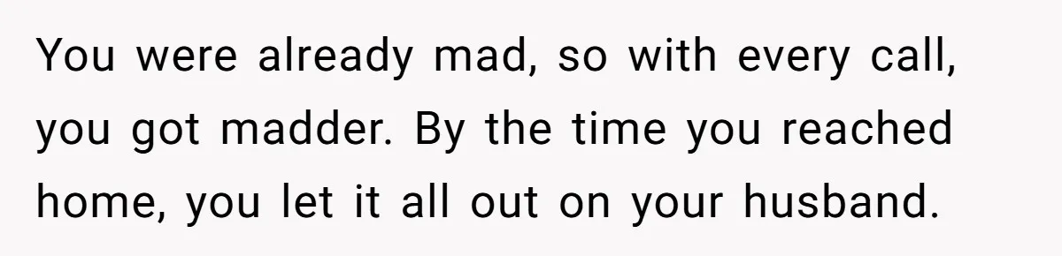 You were already mad, so with every call, you got madder. By the time you reached home, you let it all out on your husband.