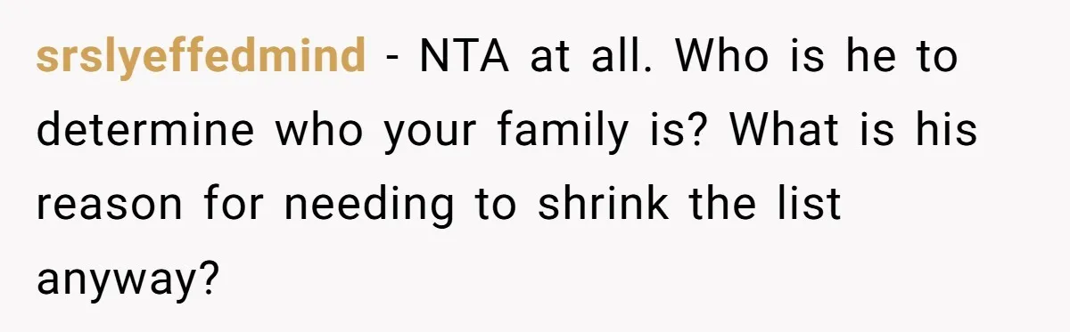 Bride Loses It After Fiancé Takes Control Of Wedding Guest List And Disinvites Her Stepsisters srslyeffedmind − NTA at all. Who is he to determine who your family is? What is his reason for needing to shrink the list anyway?