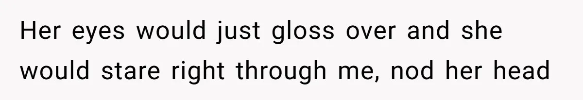 Her eyes would just gloss over and she would stare right through me, nod her head