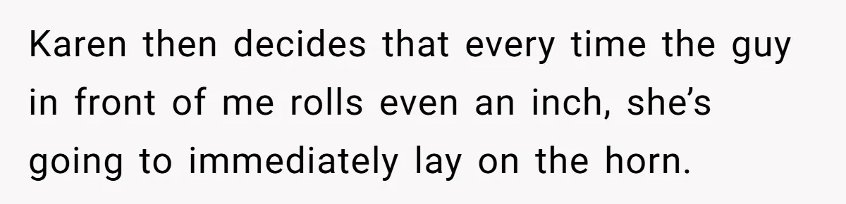 Karen then decides that every time the guy in front of me rolls even an inch, she’s going to immediately lay on the horn.