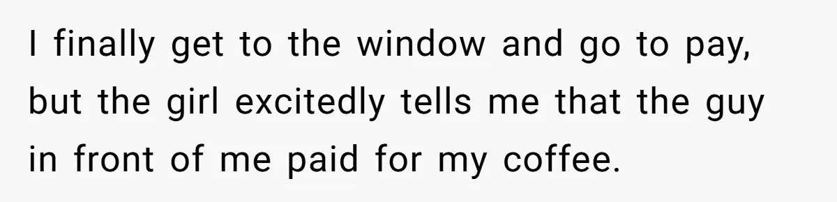 I finally get to the window and go to pay, but the girl excitedly tells me that the guy in front of me paid for my coffee.