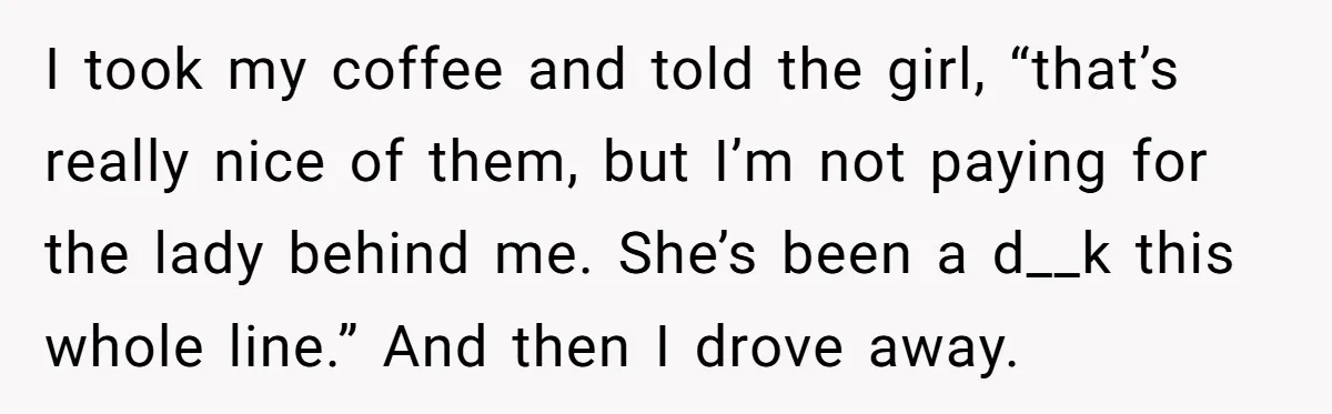 I took my coffee and told the girl, “that’s really nice of them, but I’m not paying for the lady behind me. She’s been a d__k this whole line.” And...