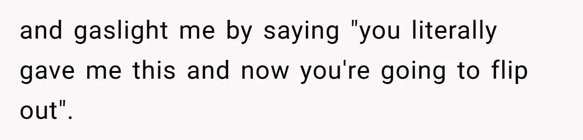 and gaslight me by saying "you literally gave me this and now you're going to flip out".
