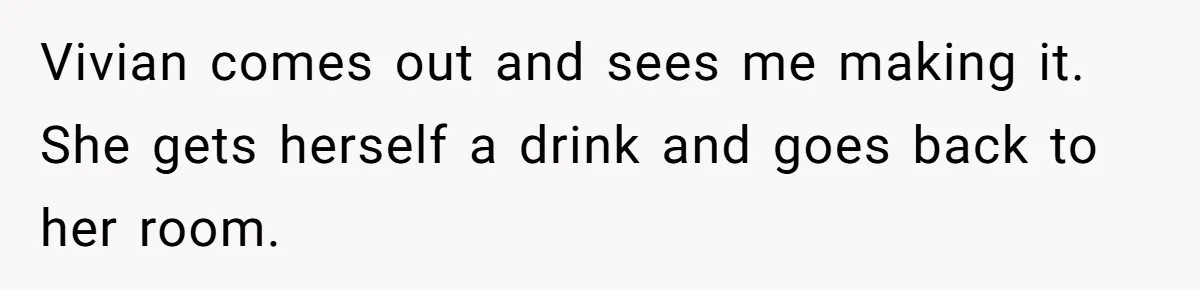 Vivian comes out and sees me making it. She gets herself a drink and goes back to her room.