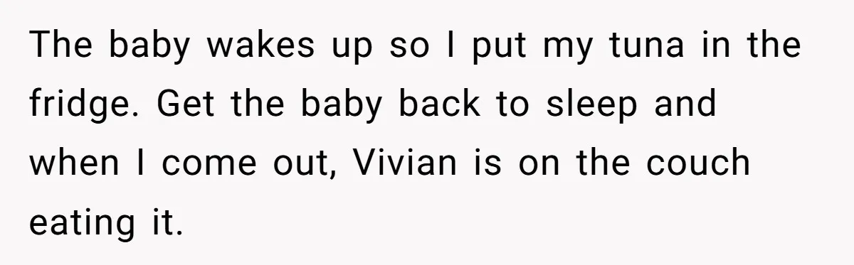 The baby wakes up so I put my tuna in the fridge. Get the baby back to sleep and when I come out, Vivian is on the couch eating it.
