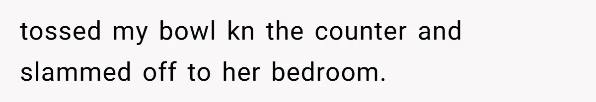 tossed my bowl kn the counter and slammed off to her bedroom.