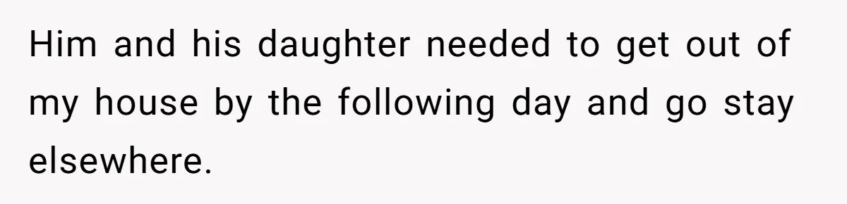 Him and his daughter needed to get out of my house by the following day and go stay elsewhere.