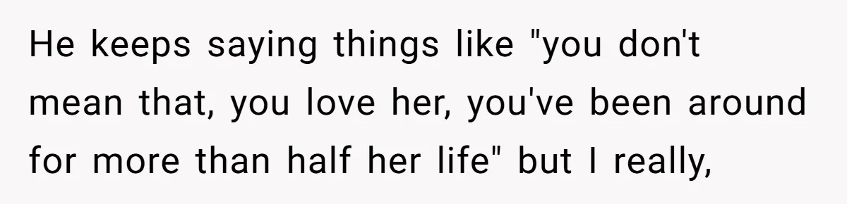 He keeps saying things like "you don't mean that, you love her, you've been around for more than half her life" but I really,