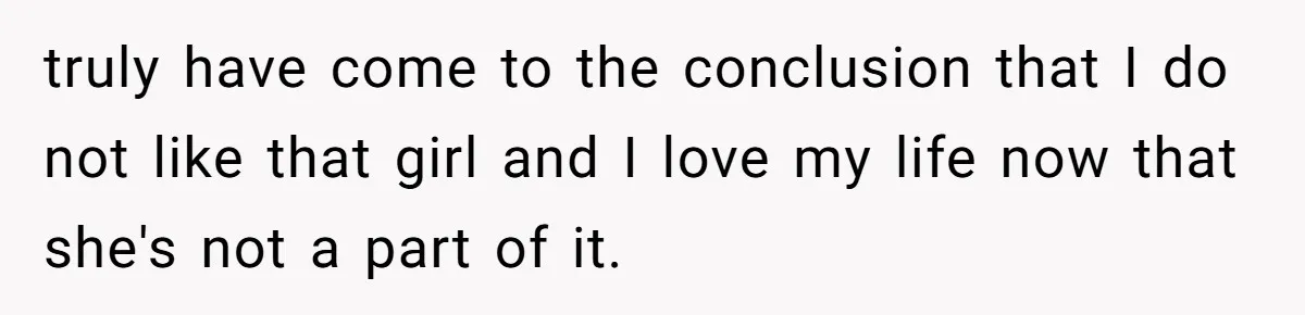 truly have come to the conclusion that I do not like that girl and I love my life now that she's not a part of it.