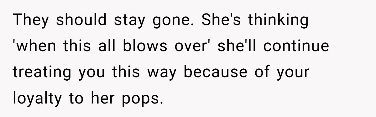 They should stay gone. She's thinking 'when this all blows over' she'll continue treating you this way because of your loyalty to her pops.