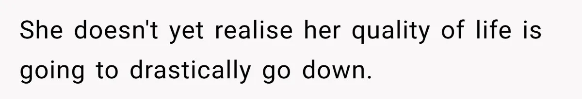 She doesn't yet realise her quality of life is going to drastically go down.