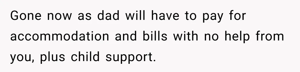 Gone now as dad will have to pay for accommodation and bills with no help from you, plus child support.