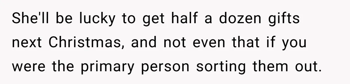 She'll be lucky to get half a dozen gifts next Christmas, and not even that if you were the primary person sorting them out.