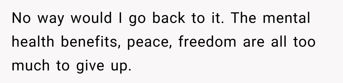 No way would I go back to it. The mental health benefits, peace, freedom are all too much to give up.